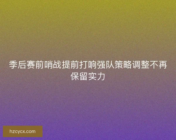 季后赛前哨战提前打响强队策略调整不再保留实力