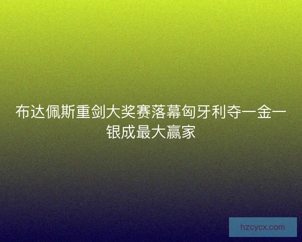 布达佩斯重剑大奖赛落幕匈牙利夺一金一银成最大赢家 布达佩斯重剑大奖赛落幕匈牙利夺一金一银成最大赢家