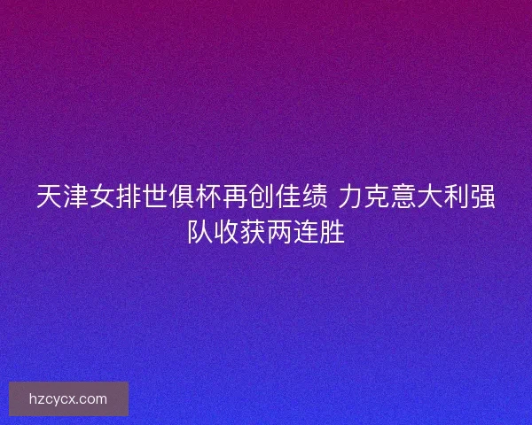 天津女排世俱杯再创佳绩 力克意大利强队收获两连胜