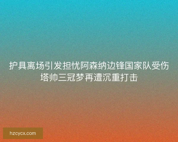 护具离场引发担忧阿森纳边锋国家队受伤塔帅三冠梦再遭沉重打击