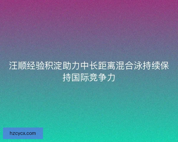 汪顺经验积淀助力中长距离混合泳持续保持国际竞争力