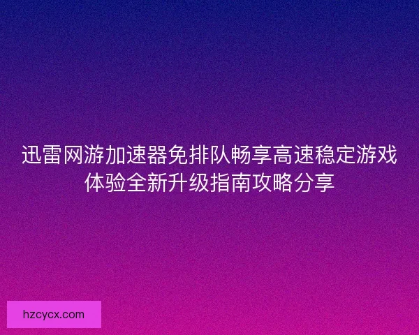 迅雷网游加速器免排队畅享高速稳定游戏体验全新升级指南攻略分享