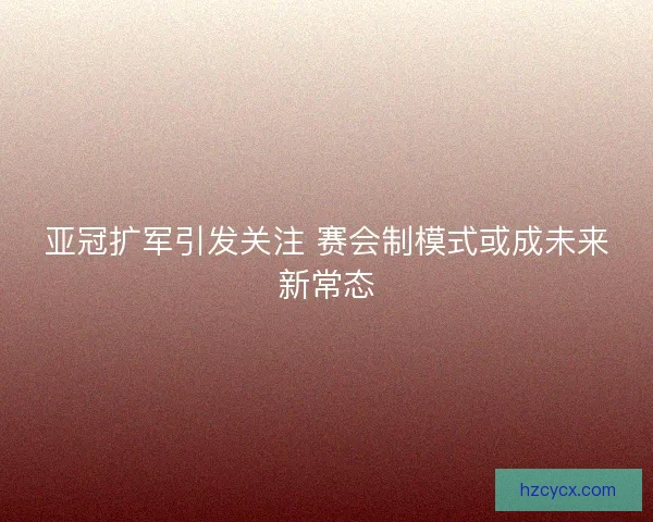 亚冠扩军引发关注 赛会制模式或成未来新常态