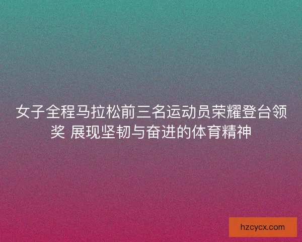 女子全程马拉松前三名运动员荣耀登台领奖 展现坚韧与奋进的体育精神