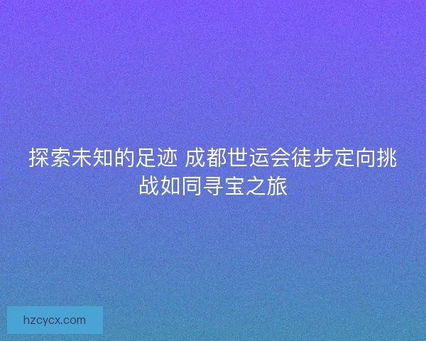 探索未知的足迹 成都世运会徒步定向挑战如同寻宝之旅