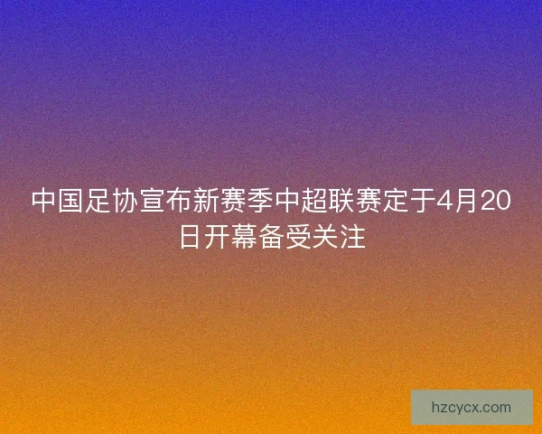 中国足协宣布新赛季中超联赛定于4月20日开幕备受关注 中国足协宣布新赛季中超联赛定于4月20日开幕备受关注