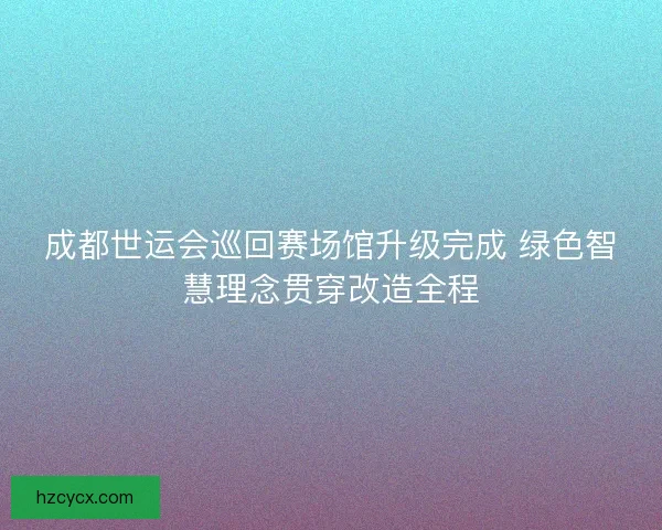 成都世运会巡回赛场馆升级完成 绿色智慧理念贯穿改造全程 成都世运会巡回赛场馆升级完成 绿色智慧理念贯穿改造全程